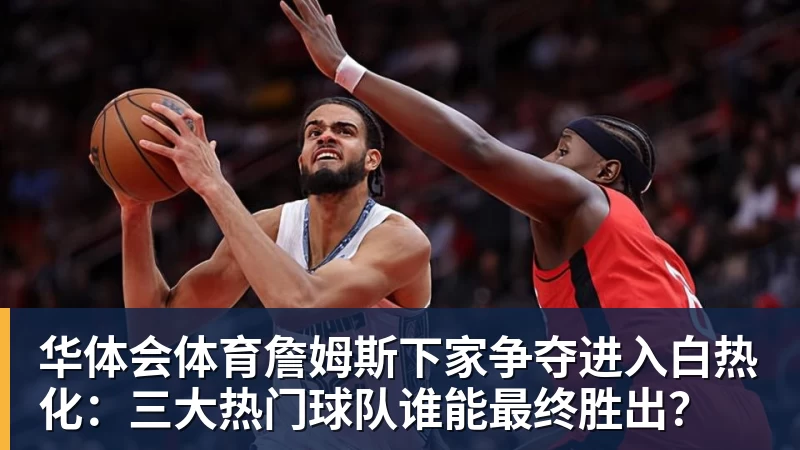 华体会体育詹姆斯下家争夺进入白热化：三大热门球队谁能最终胜出？