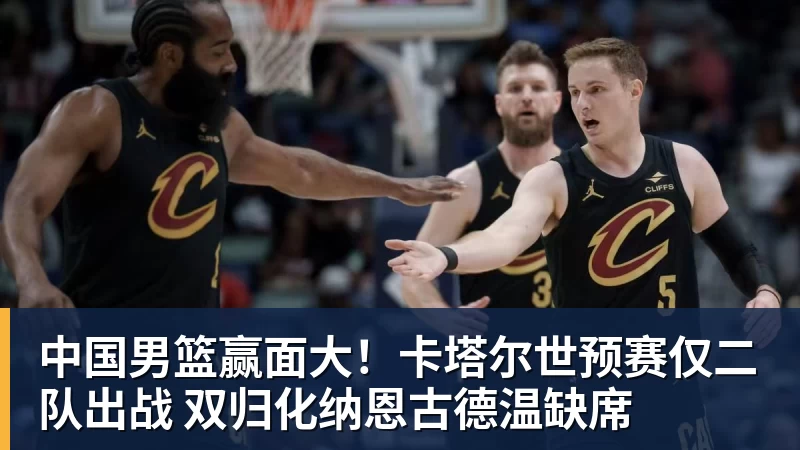 中国男篮赢面大!卡塔尔世预赛仅二队出战 双归化纳恩古德温缺席