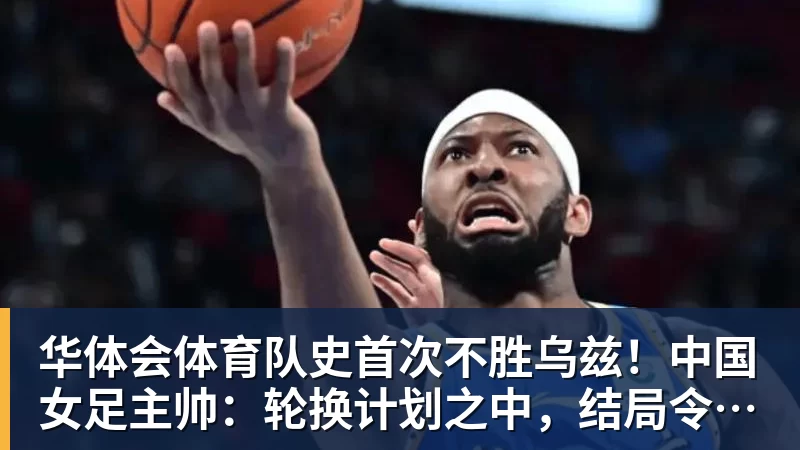 华体会体育队史首次不胜乌兹！中国女足主帅：轮换计划之中，结局令人沮丧